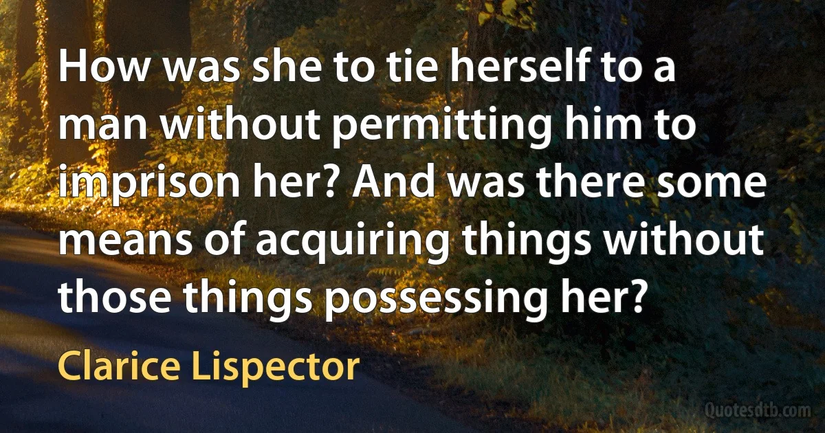 How was she to tie herself to a man without permitting him to imprison her? And was there some means of acquiring things without those things possessing her? (Clarice Lispector)