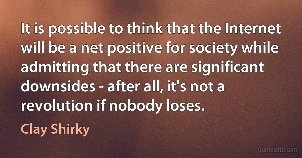 It is possible to think that the Internet will be a net positive for society while admitting that there are significant downsides - after all, it's not a revolution if nobody loses. (Clay Shirky)