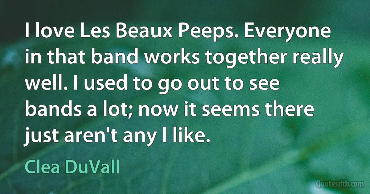 I love Les Beaux Peeps. Everyone in that band works together really well. I used to go out to see bands a lot; now it seems there just aren't any I like. (Clea DuVall)