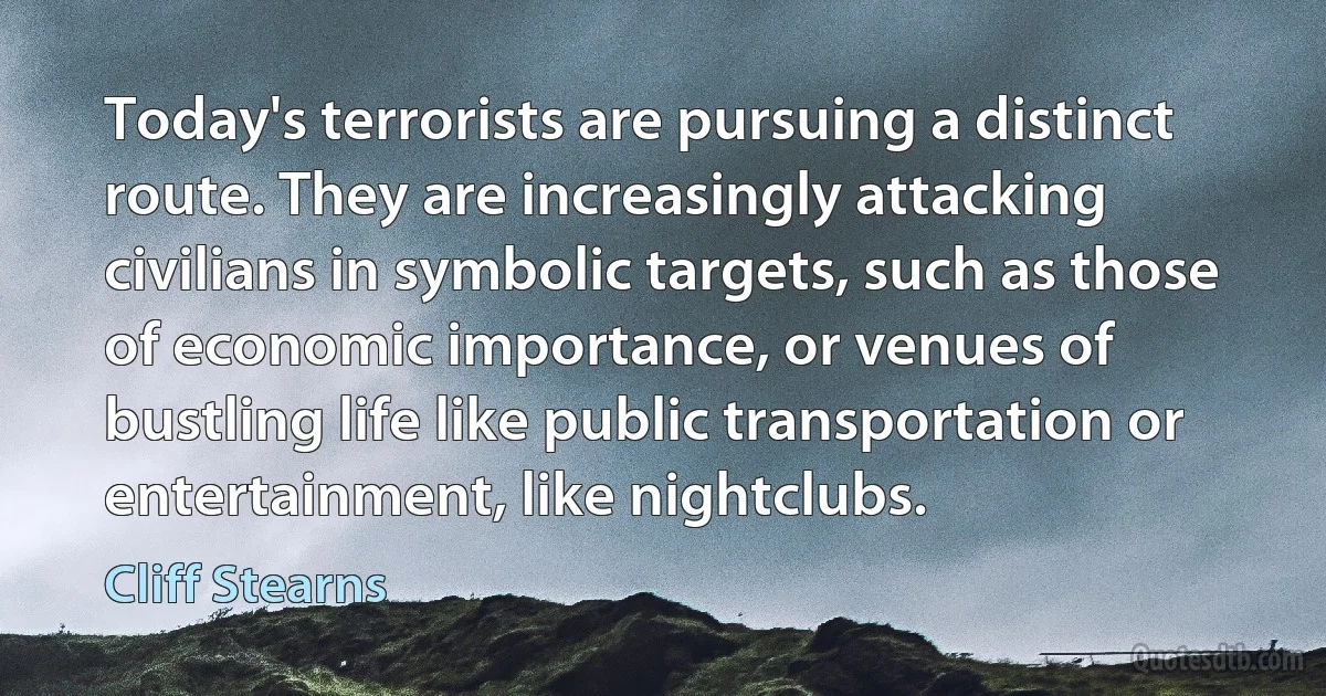 Today's terrorists are pursuing a distinct route. They are increasingly attacking civilians in symbolic targets, such as those of economic importance, or venues of bustling life like public transportation or entertainment, like nightclubs. (Cliff Stearns)