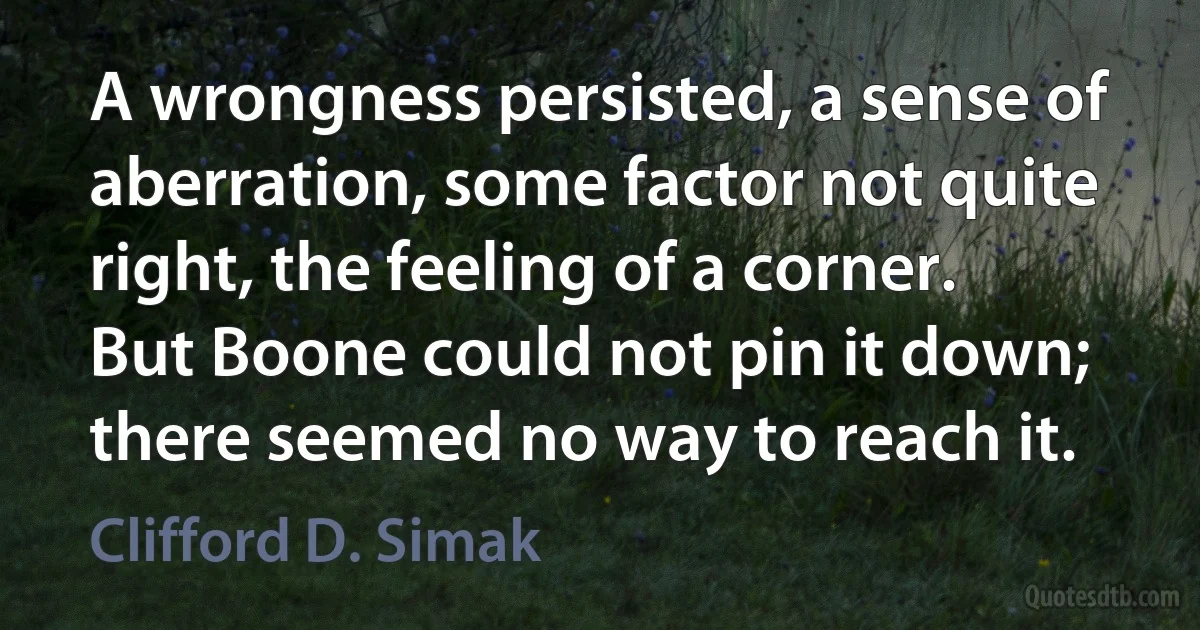 A wrongness persisted, a sense of aberration, some factor not quite right, the feeling of a corner. But Boone could not pin it down; there seemed no way to reach it. (Clifford D. Simak)