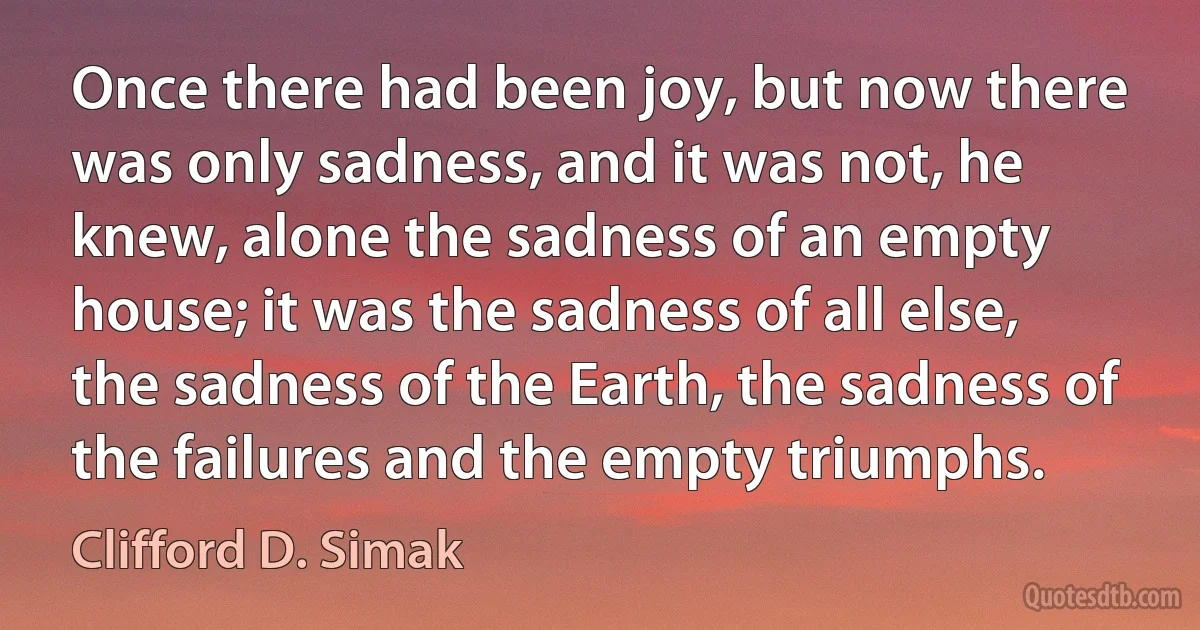 Once there had been joy, but now there was only sadness, and it was not, he knew, alone the sadness of an empty house; it was the sadness of all else, the sadness of the Earth, the sadness of the failures and the empty triumphs. (Clifford D. Simak)