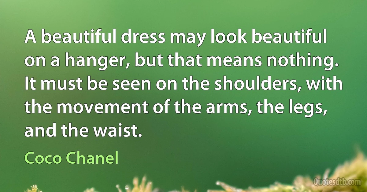 A beautiful dress may look beautiful on a hanger, but that means nothing. It must be seen on the shoulders, with the movement of the arms, the legs, and the waist. (Coco Chanel)