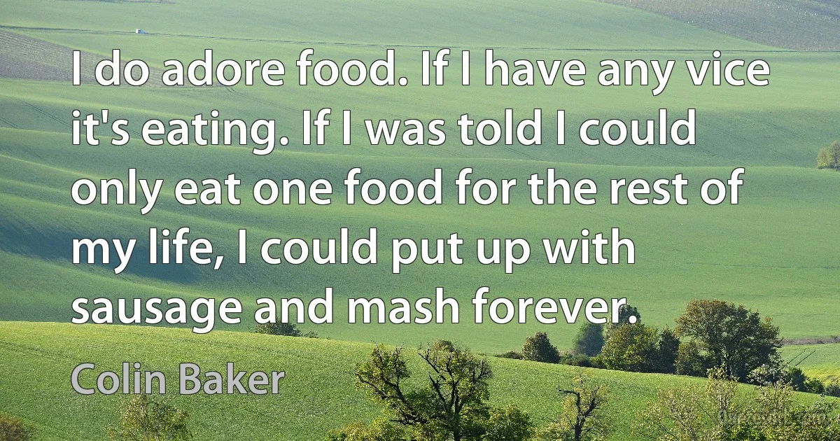 I do adore food. If I have any vice it's eating. If I was told I could only eat one food for the rest of my life, I could put up with sausage and mash forever. (Colin Baker)