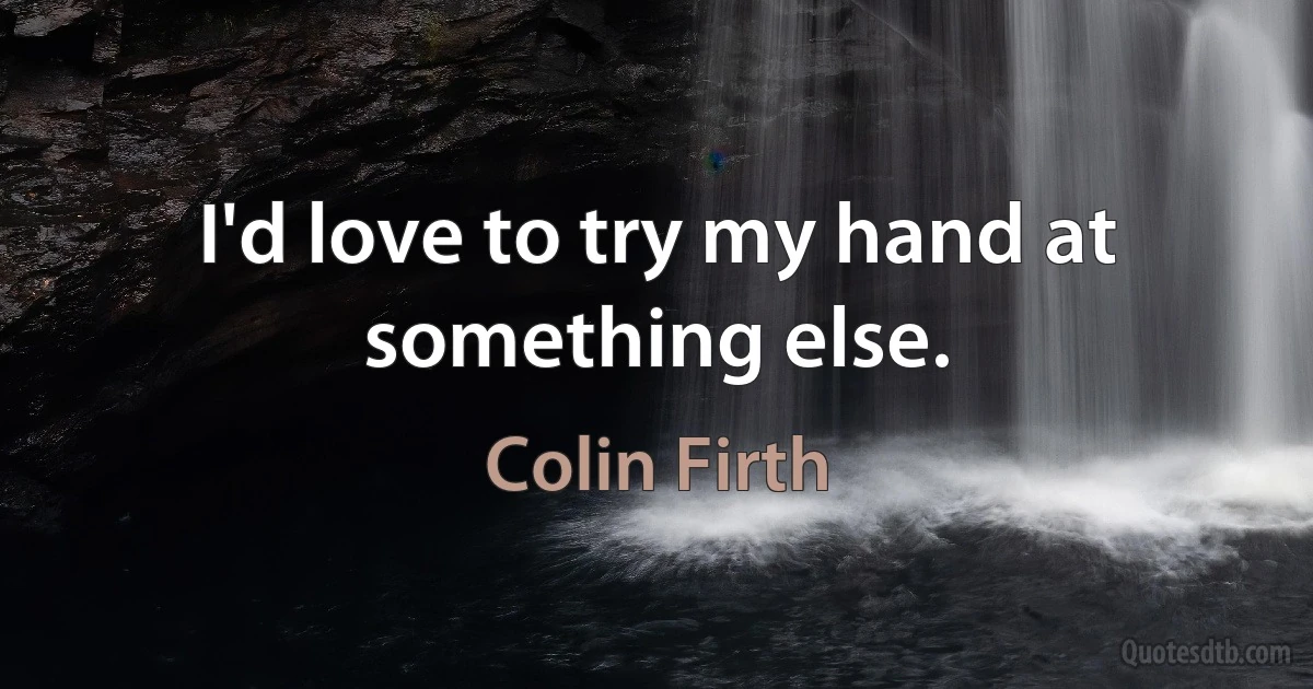 I'd love to try my hand at something else. (Colin Firth)