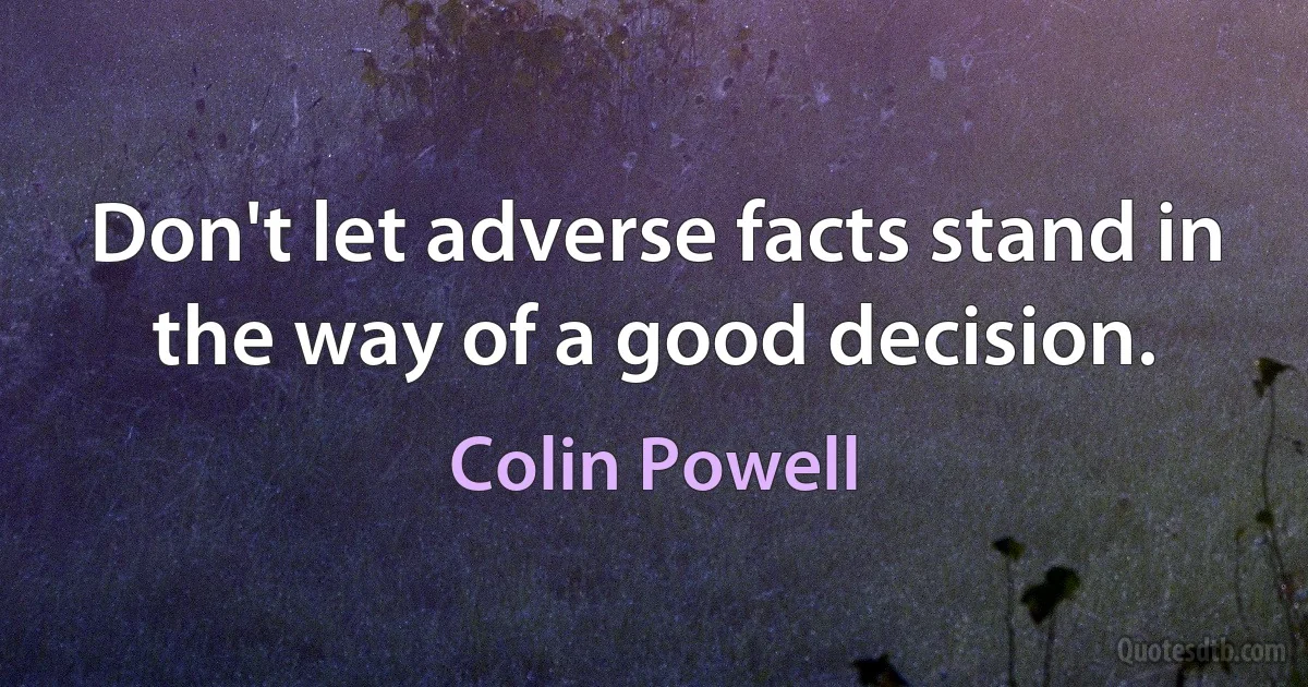 Don't let adverse facts stand in the way of a good decision. (Colin Powell)