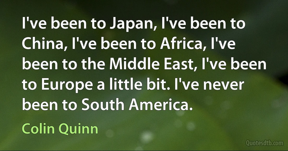 I've been to Japan, I've been to China, I've been to Africa, I've been to the Middle East, I've been to Europe a little bit. I've never been to South America. (Colin Quinn)