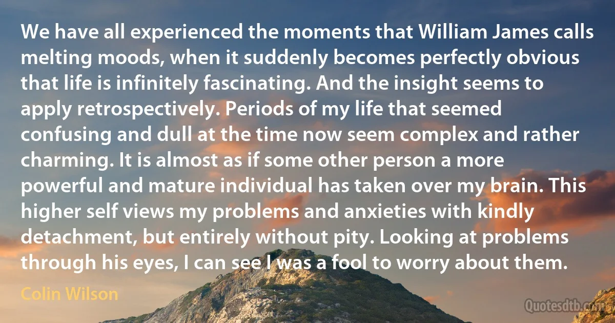 We have all experienced the moments that William James calls melting moods, when it suddenly becomes perfectly obvious that life is infinitely fascinating. And the insight seems to apply retrospectively. Periods of my life that seemed confusing and dull at the time now seem complex and rather charming. It is almost as if some other person a more powerful and mature individual has taken over my brain. This higher self views my problems and anxieties with kindly detachment, but entirely without pity. Looking at problems through his eyes, I can see I was a fool to worry about them. (Colin Wilson)