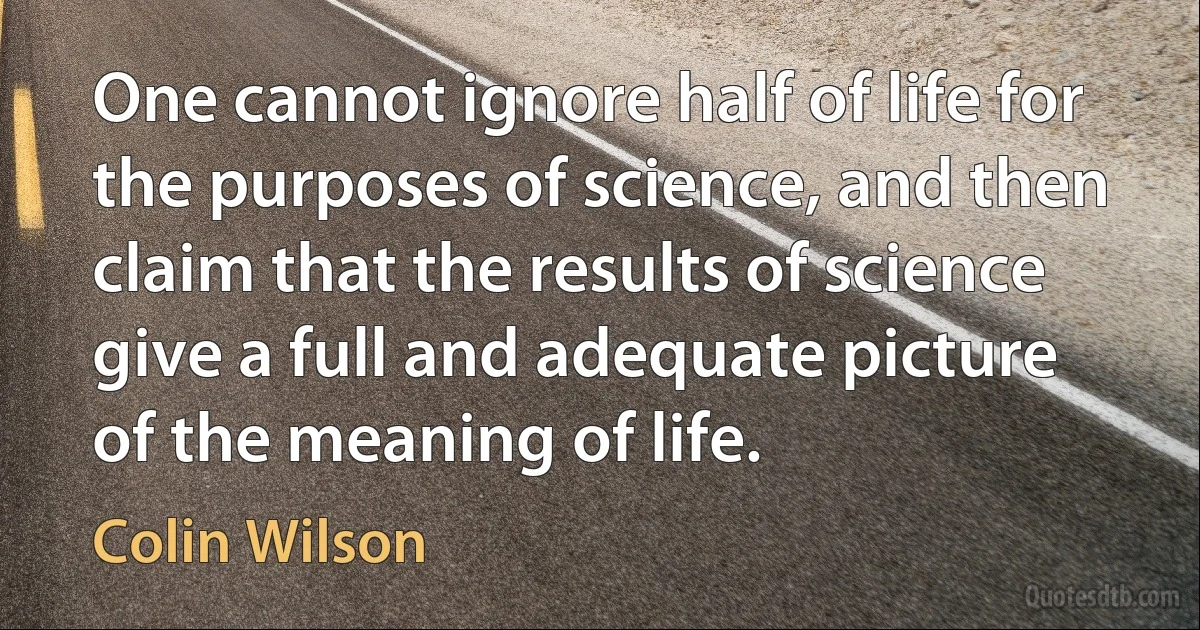 One cannot ignore half of life for the purposes of science, and then claim that the results of science give a full and adequate picture of the meaning of life. (Colin Wilson)