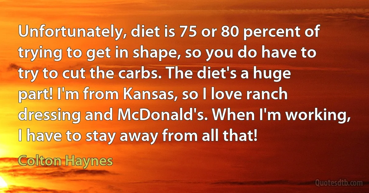 Unfortunately, diet is 75 or 80 percent of trying to get in shape, so you do have to try to cut the carbs. The diet's a huge part! I'm from Kansas, so I love ranch dressing and McDonald's. When I'm working, I have to stay away from all that! (Colton Haynes)