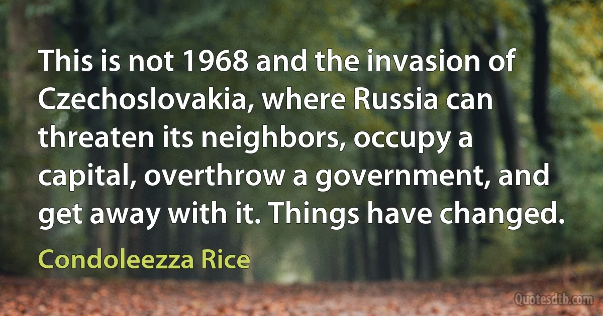 This is not 1968 and the invasion of Czechoslovakia, where Russia can threaten its neighbors, occupy a capital, overthrow a government, and get away with it. Things have changed. (Condoleezza Rice)