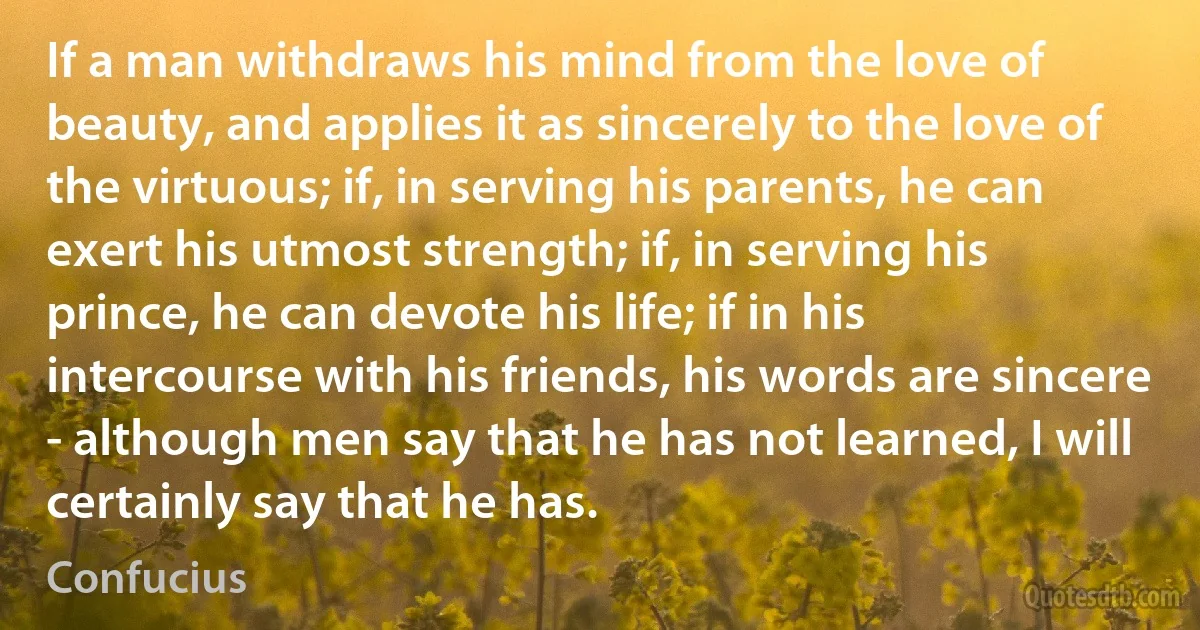 If a man withdraws his mind from the love of beauty, and applies it as sincerely to the love of the virtuous; if, in serving his parents, he can exert his utmost strength; if, in serving his prince, he can devote his life; if in his intercourse with his friends, his words are sincere - although men say that he has not learned, I will certainly say that he has. (Confucius)