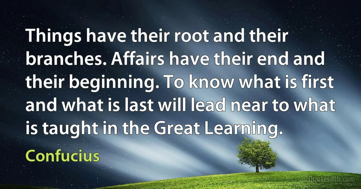 Things have their root and their branches. Affairs have their end and their beginning. To know what is first and what is last will lead near to what is taught in the Great Learning. (Confucius)