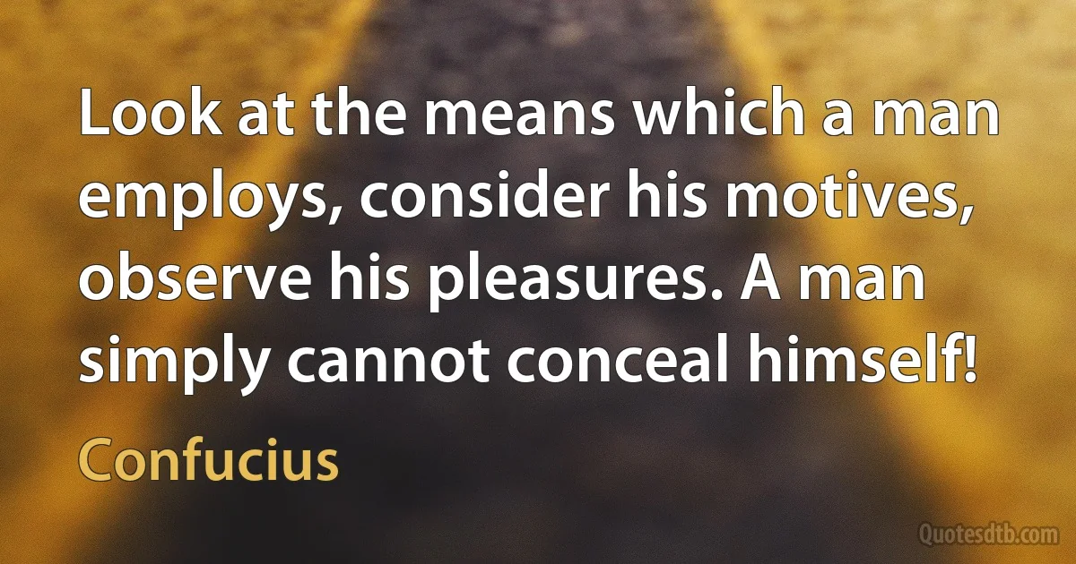 Look at the means which a man employs, consider his motives, observe his pleasures. A man simply cannot conceal himself! (Confucius)