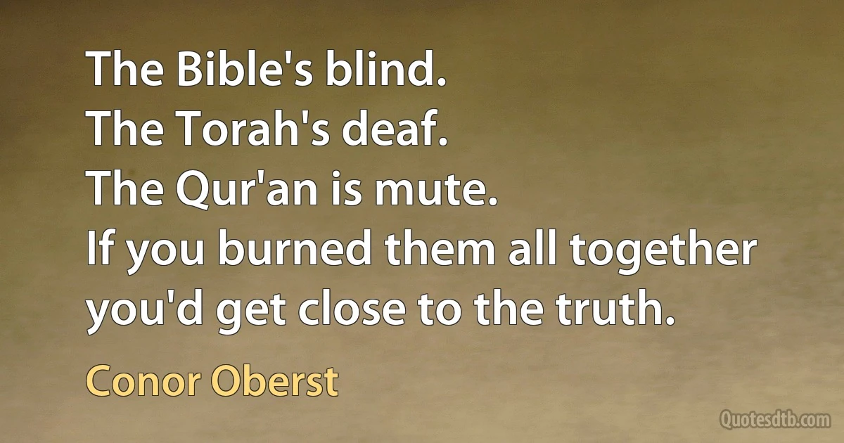 The Bible's blind.
The Torah's deaf.
The Qur'an is mute.
If you burned them all together you'd get close to the truth. (Conor Oberst)