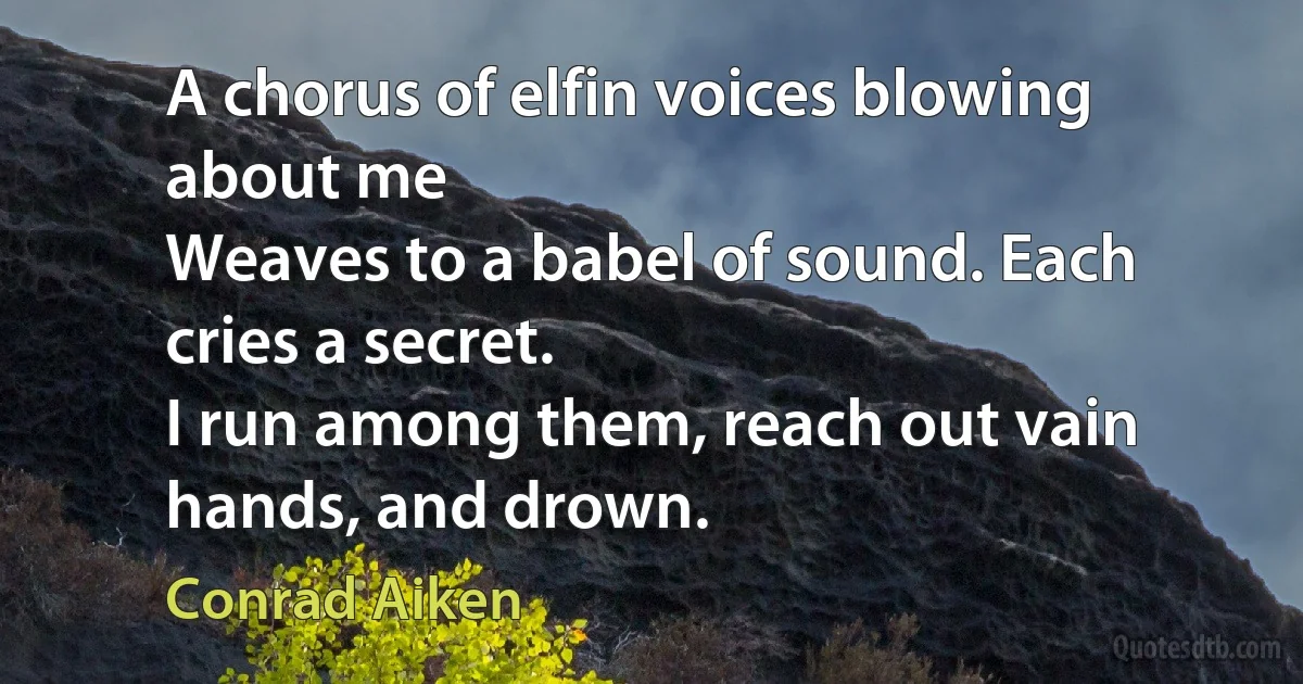 A chorus of elfin voices blowing about me
Weaves to a babel of sound. Each cries a secret.
I run among them, reach out vain hands, and drown. (Conrad Aiken)