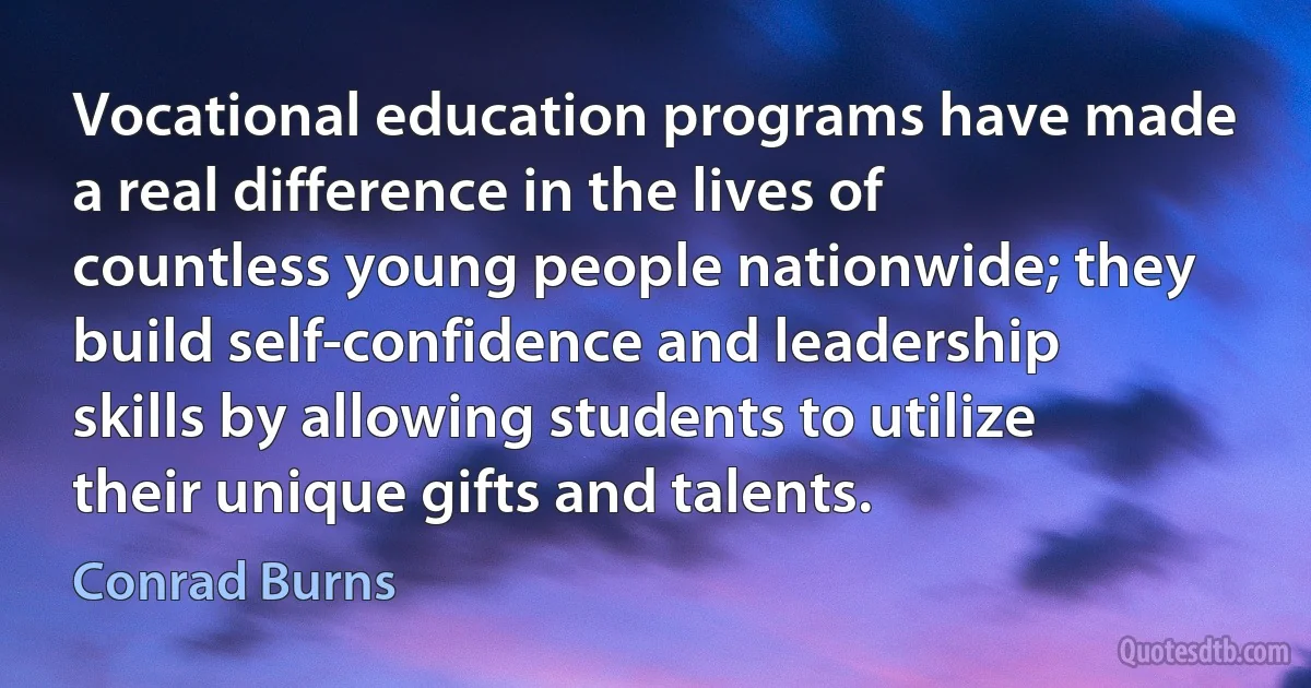 Vocational education programs have made a real difference in the lives of countless young people nationwide; they build self-confidence and leadership skills by allowing students to utilize their unique gifts and talents. (Conrad Burns)