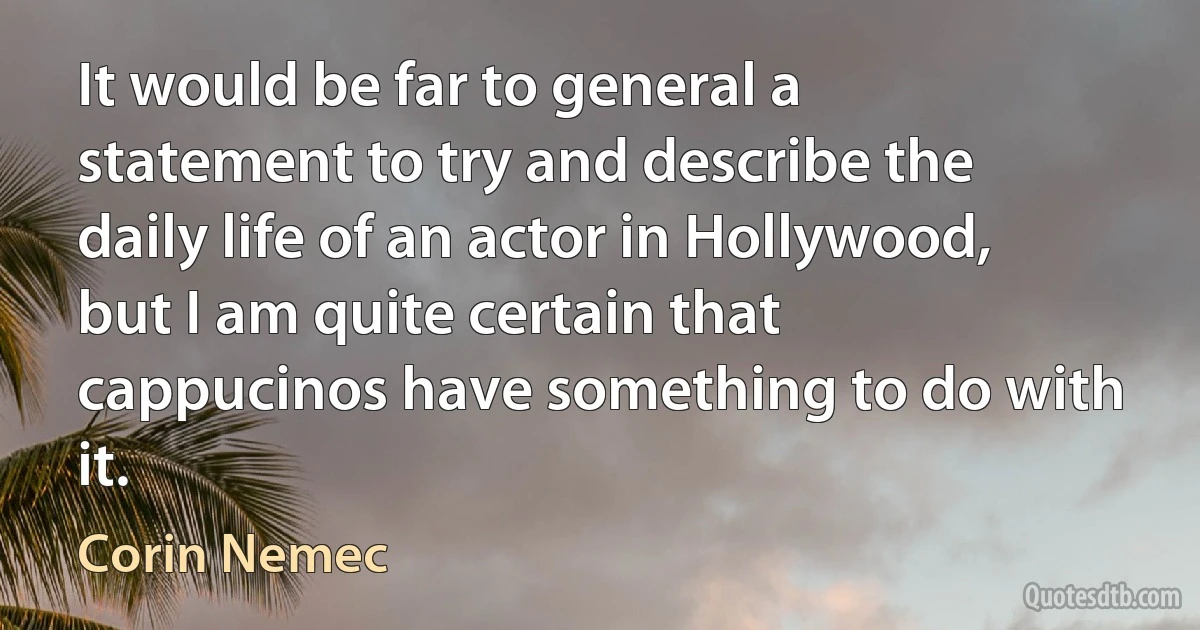 It would be far to general a statement to try and describe the daily life of an actor in Hollywood, but I am quite certain that cappucinos have something to do with it. (Corin Nemec)