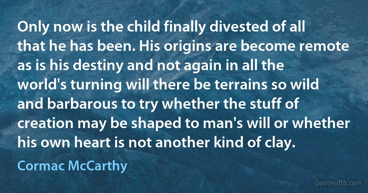 Only now is the child finally divested of all that he has been. His origins are become remote as is his destiny and not again in all the world's turning will there be terrains so wild and barbarous to try whether the stuff of creation may be shaped to man's will or whether his own heart is not another kind of clay. (Cormac McCarthy)