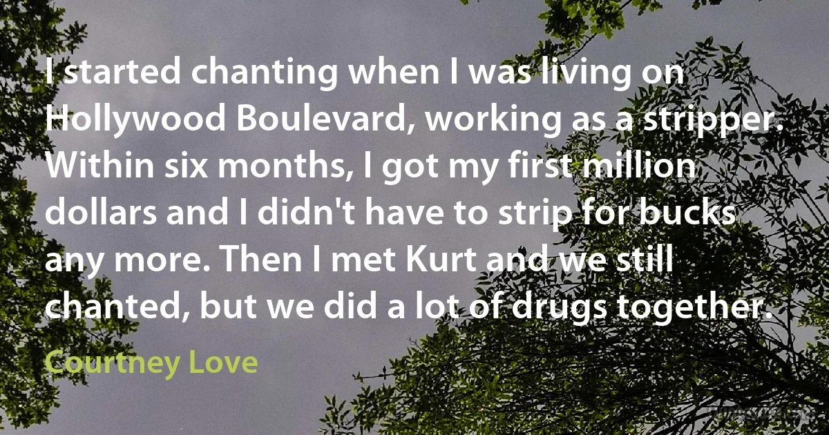 I started chanting when I was living on Hollywood Boulevard, working as a stripper. Within six months, I got my first million dollars and I didn't have to strip for bucks any more. Then I met Kurt and we still chanted, but we did a lot of drugs together. (Courtney Love)