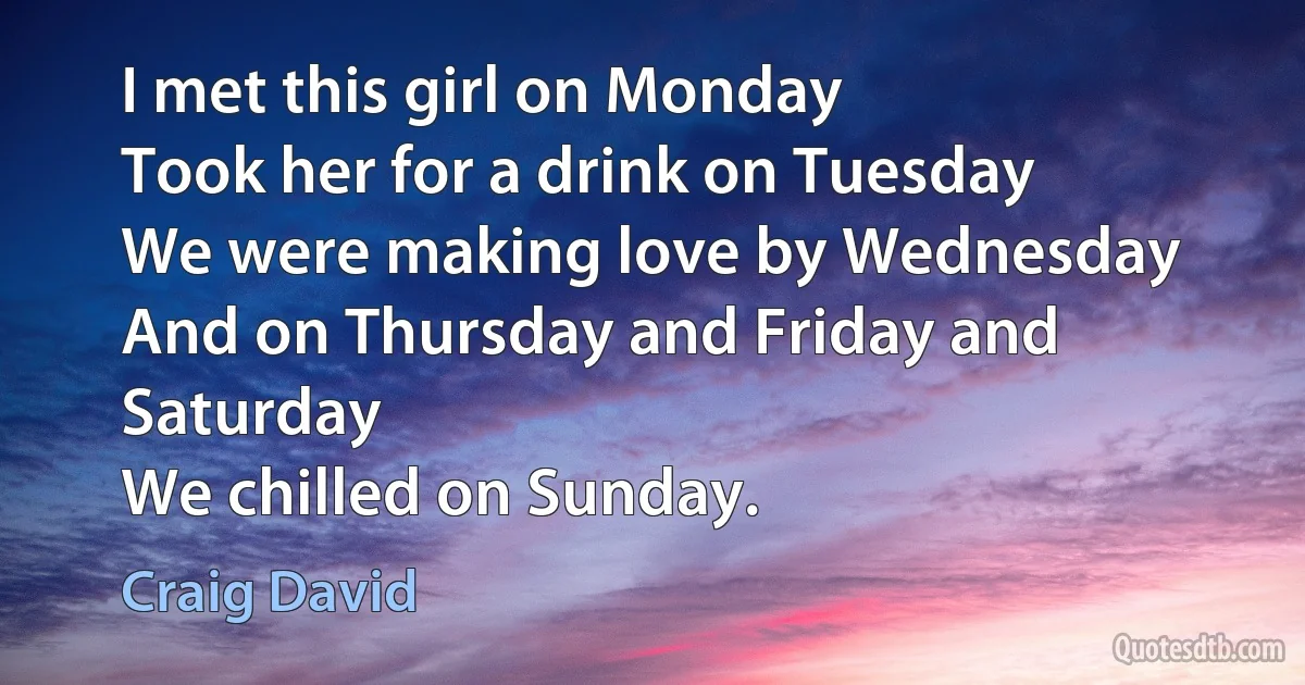 I met this girl on Monday
Took her for a drink on Tuesday
We were making love by Wednesday
And on Thursday and Friday and Saturday
We chilled on Sunday. (Craig David)