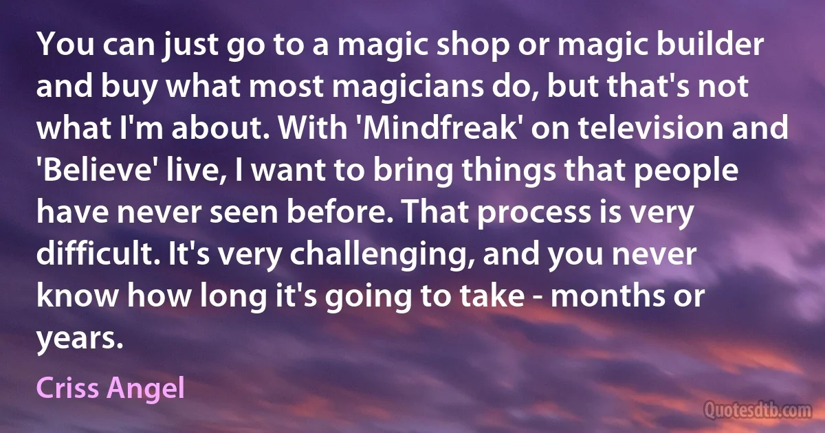 You can just go to a magic shop or magic builder and buy what most magicians do, but that's not what I'm about. With 'Mindfreak' on television and 'Believe' live, I want to bring things that people have never seen before. That process is very difficult. It's very challenging, and you never know how long it's going to take - months or years. (Criss Angel)