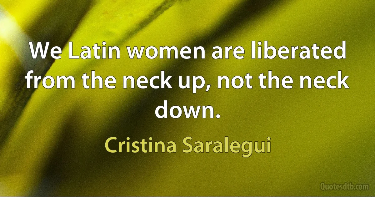 We Latin women are liberated from the neck up, not the neck down. (Cristina Saralegui)