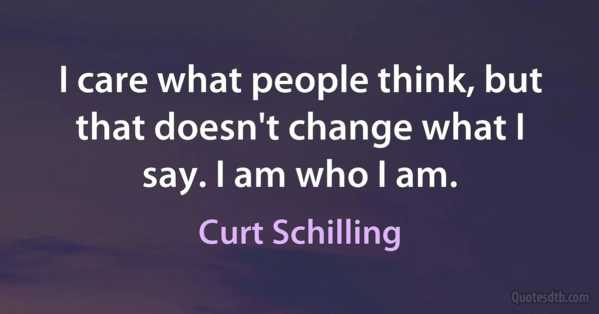 I care what people think, but that doesn't change what I say. I am who I am. (Curt Schilling)