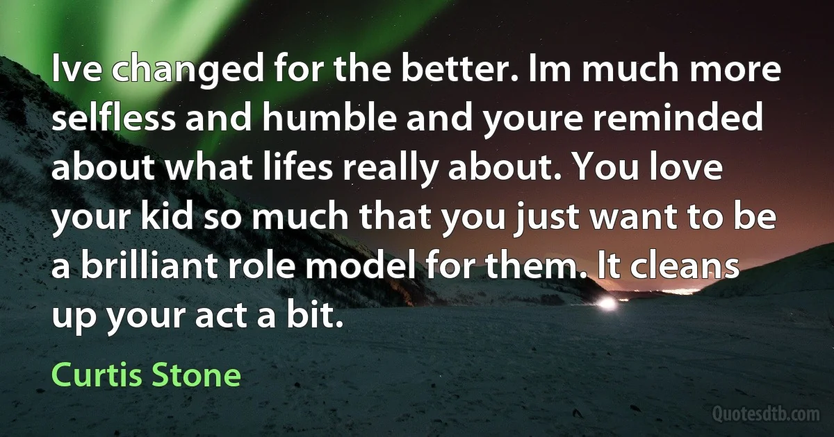 Ive changed for the better. Im much more selfless and humble and youre reminded about what lifes really about. You love your kid so much that you just want to be a brilliant role model for them. It cleans up your act a bit. (Curtis Stone)