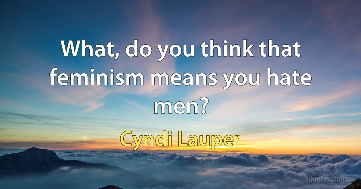 What, do you think that feminism means you hate men? (Cyndi Lauper)