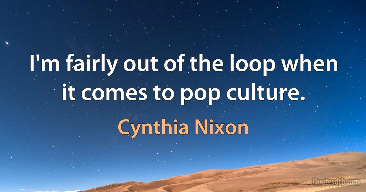 I'm fairly out of the loop when it comes to pop culture. (Cynthia Nixon)