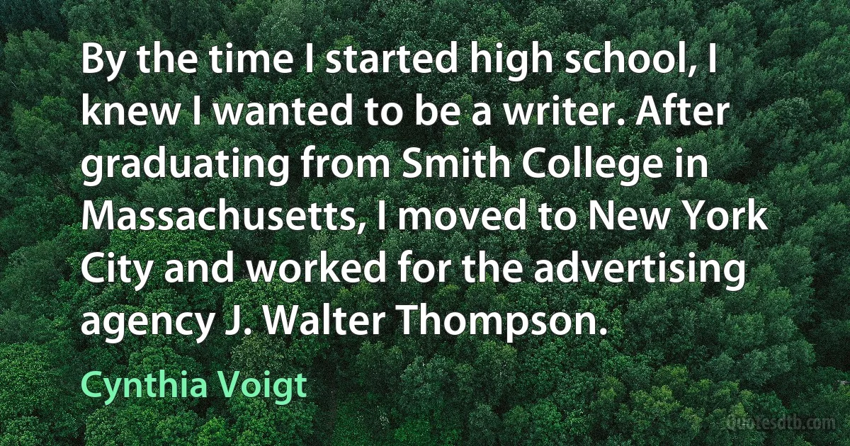 By the time I started high school, I knew I wanted to be a writer. After graduating from Smith College in Massachusetts, I moved to New York City and worked for the advertising agency J. Walter Thompson. (Cynthia Voigt)