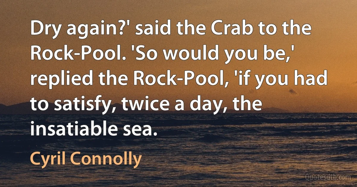 Dry again?' said the Crab to the Rock-Pool. 'So would you be,' replied the Rock-Pool, 'if you had to satisfy, twice a day, the insatiable sea. (Cyril Connolly)