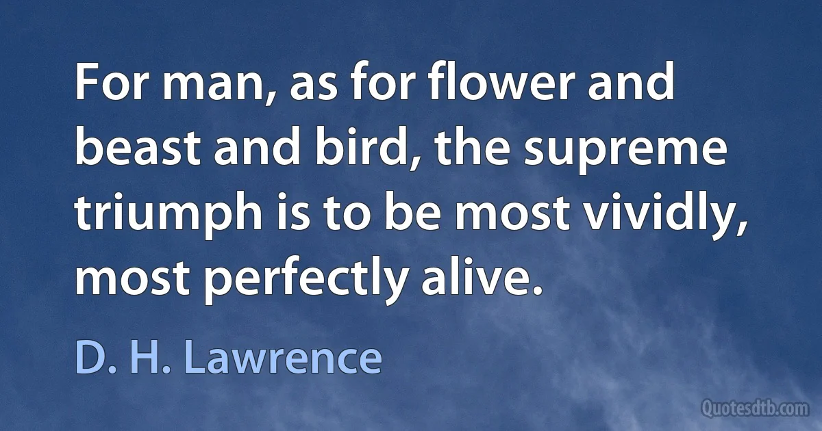 For man, as for flower and beast and bird, the supreme triumph is to be most vividly, most perfectly alive. (D. H. Lawrence)