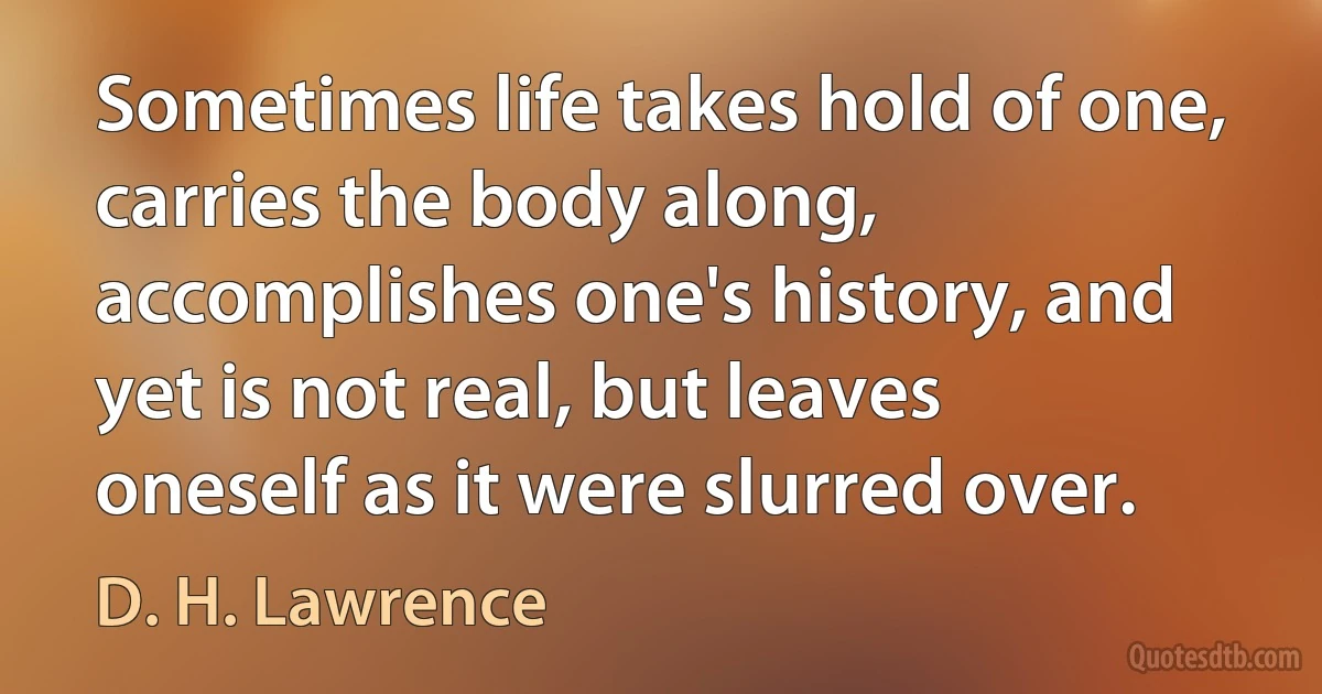 Sometimes life takes hold of one, carries the body along, accomplishes one's history, and yet is not real, but leaves oneself as it were slurred over. (D. H. Lawrence)