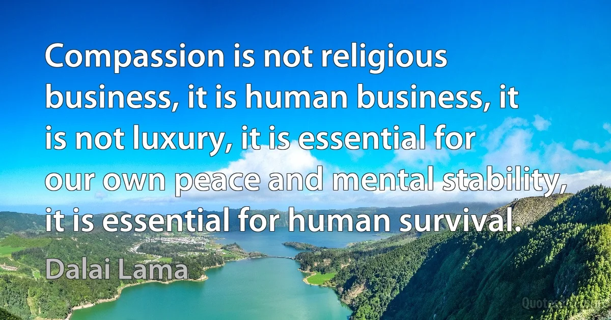 Compassion is not religious business, it is human business, it is not luxury, it is essential for our own peace and mental stability, it is essential for human survival. (Dalai Lama)