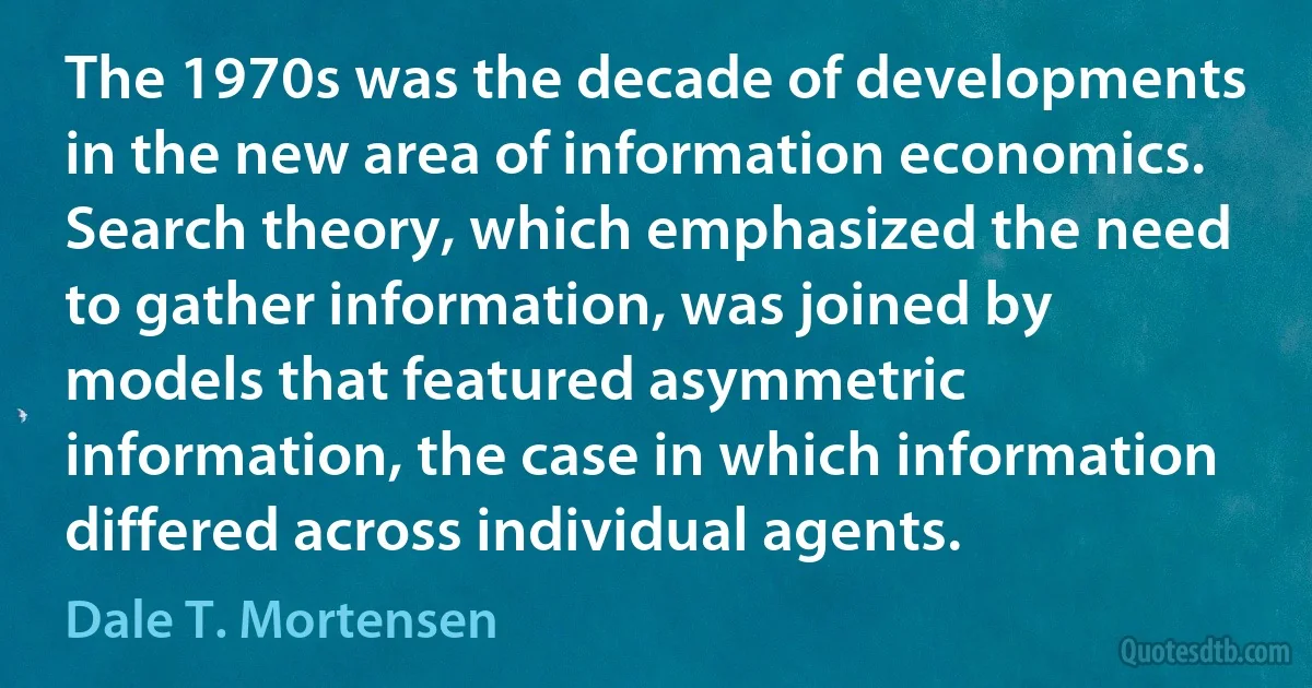 The 1970s was the decade of developments in the new area of information economics. Search theory, which emphasized the need to gather information, was joined by models that featured asymmetric information, the case in which information differed across individual agents. (Dale T. Mortensen)