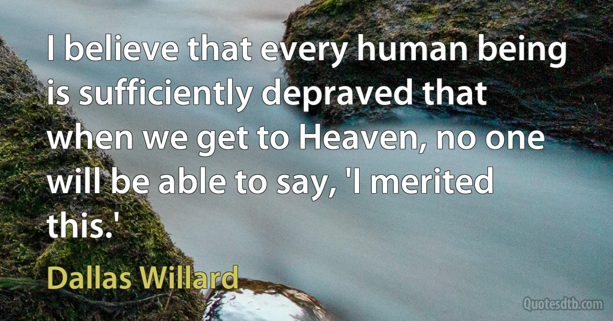 I believe that every human being is sufficiently depraved that when we get to Heaven, no one will be able to say, 'I merited this.' (Dallas Willard)