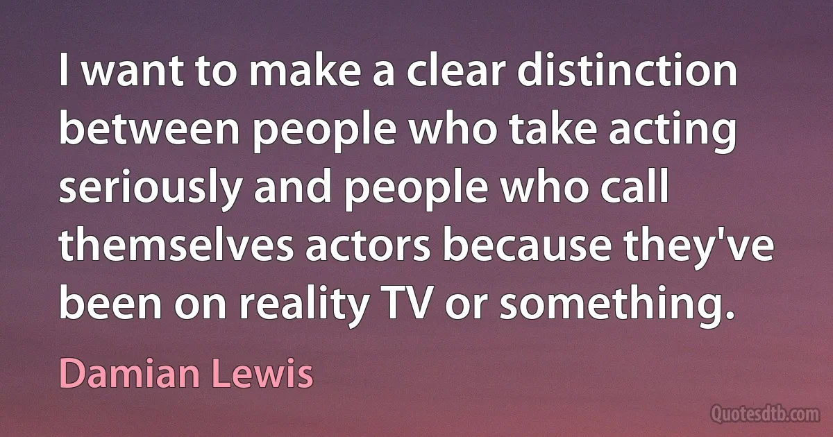 I want to make a clear distinction between people who take acting seriously and people who call themselves actors because they've been on reality TV or something. (Damian Lewis)