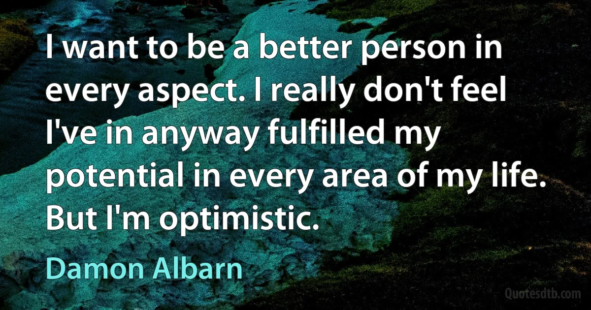 I want to be a better person in every aspect. I really don't feel I've in anyway fulfilled my potential in every area of my life. But I'm optimistic. (Damon Albarn)