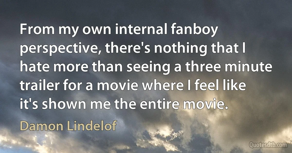 From my own internal fanboy perspective, there's nothing that I hate more than seeing a three minute trailer for a movie where I feel like it's shown me the entire movie. (Damon Lindelof)