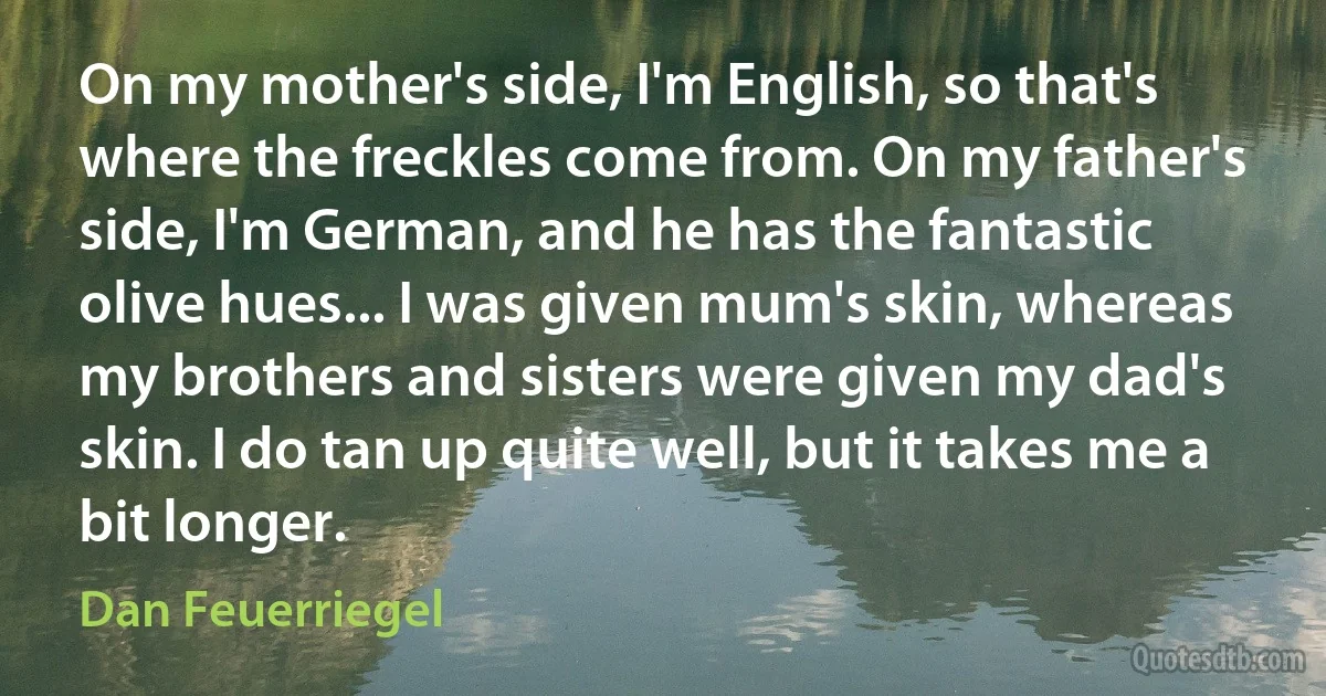 On my mother's side, I'm English, so that's where the freckles come from. On my father's side, I'm German, and he has the fantastic olive hues... I was given mum's skin, whereas my brothers and sisters were given my dad's skin. I do tan up quite well, but it takes me a bit longer. (Dan Feuerriegel)