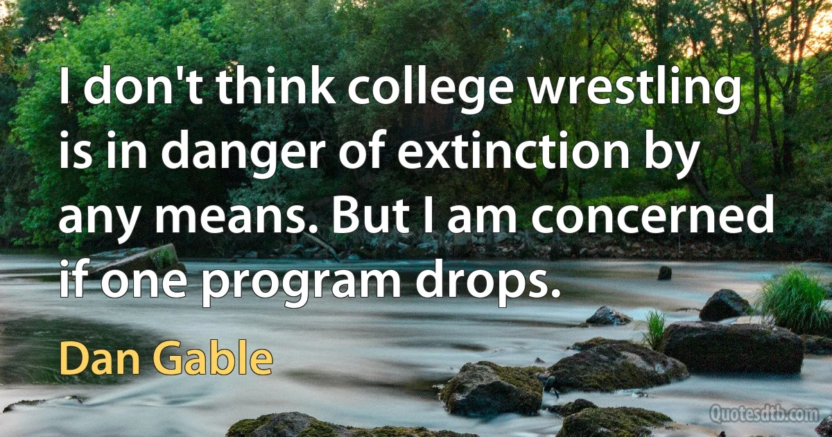 I don't think college wrestling is in danger of extinction by any means. But I am concerned if one program drops. (Dan Gable)