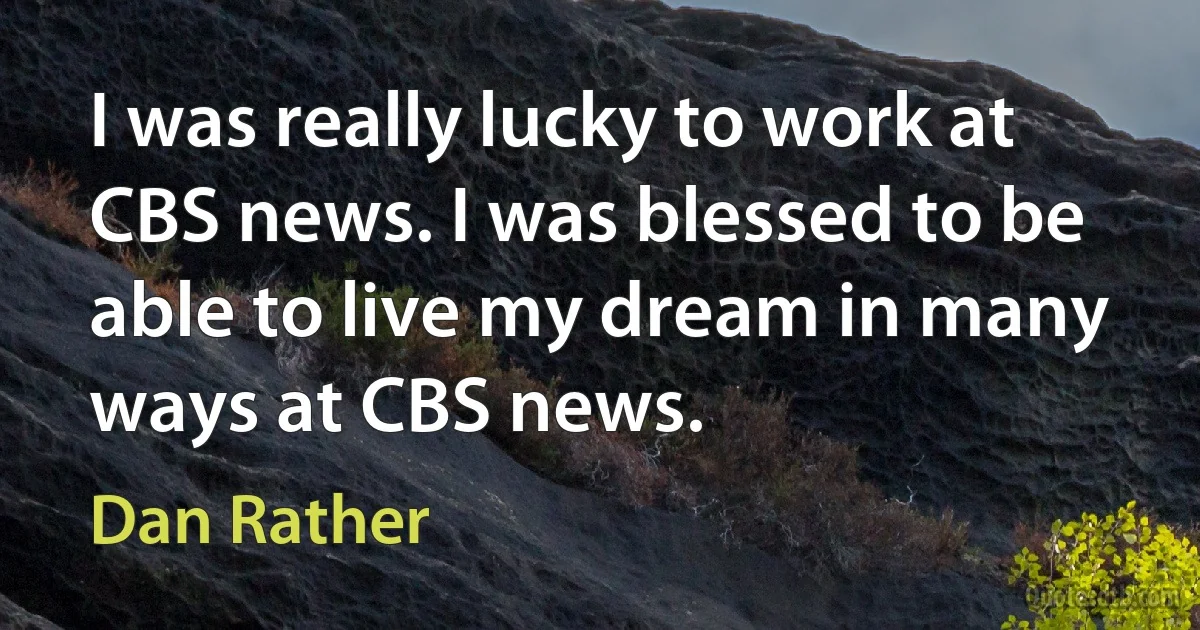 I was really lucky to work at CBS news. I was blessed to be able to live my dream in many ways at CBS news. (Dan Rather)