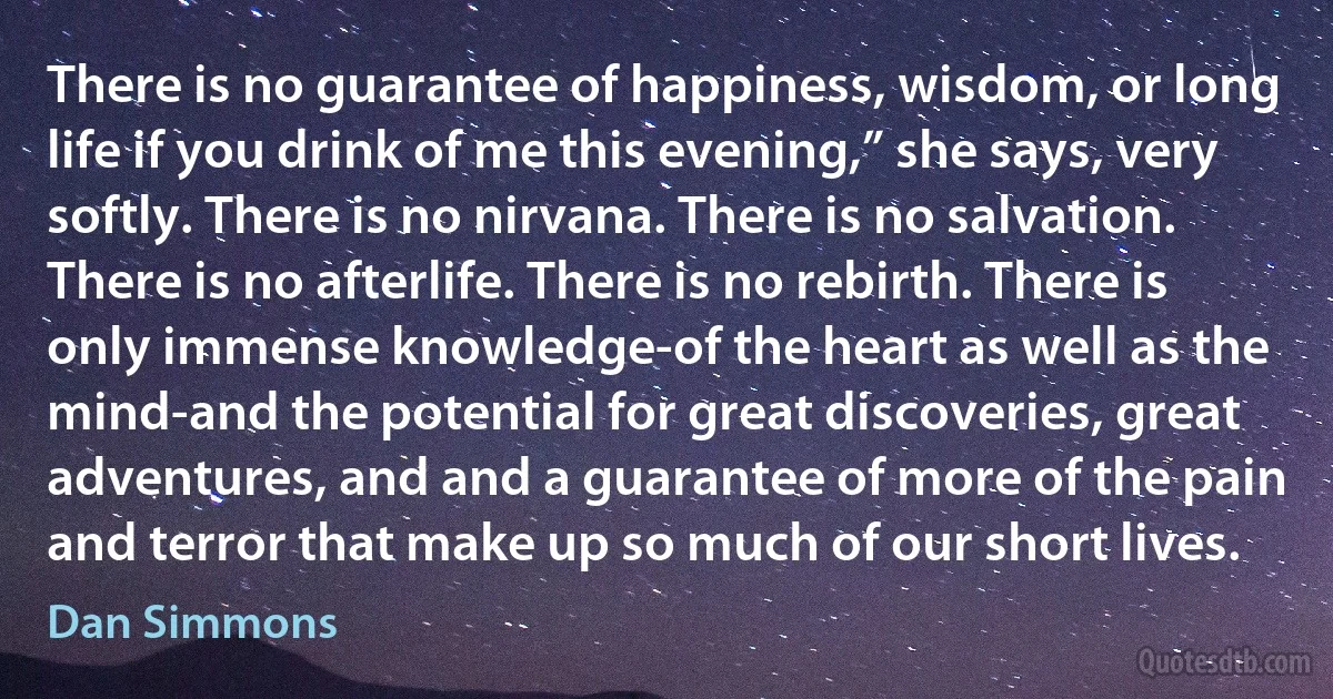 There is no guarantee of happiness, wisdom, or long life if you drink of me this evening,” she says, very softly. There is no nirvana. There is no salvation. There is no afterlife. There is no rebirth. There is only immense knowledge-of the heart as well as the mind-and the potential for great discoveries, great adventures, and and a guarantee of more of the pain and terror that make up so much of our short lives. (Dan Simmons)