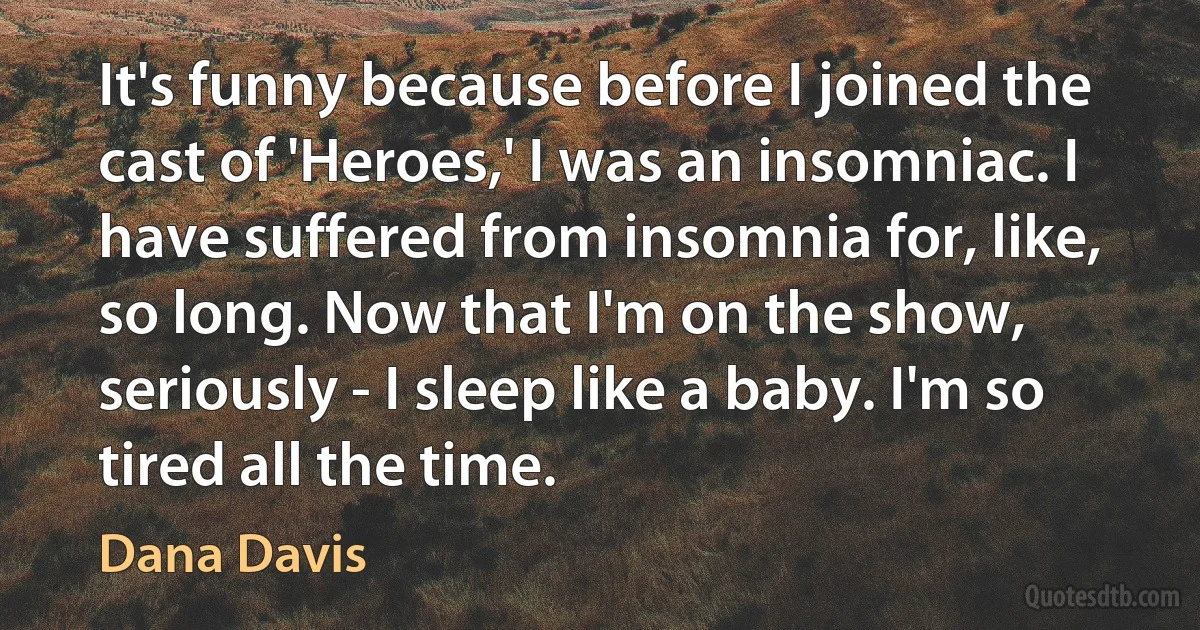 It's funny because before I joined the cast of 'Heroes,' I was an insomniac. I have suffered from insomnia for, like, so long. Now that I'm on the show, seriously - I sleep like a baby. I'm so tired all the time. (Dana Davis)