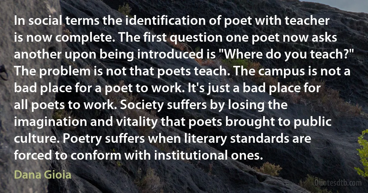 In social terms the identification of poet with teacher is now complete. The first question one poet now asks another upon being introduced is "Where do you teach?" The problem is not that poets teach. The campus is not a bad place for a poet to work. It's just a bad place for all poets to work. Society suffers by losing the imagination and vitality that poets brought to public culture. Poetry suffers when literary standards are forced to conform with institutional ones. (Dana Gioia)