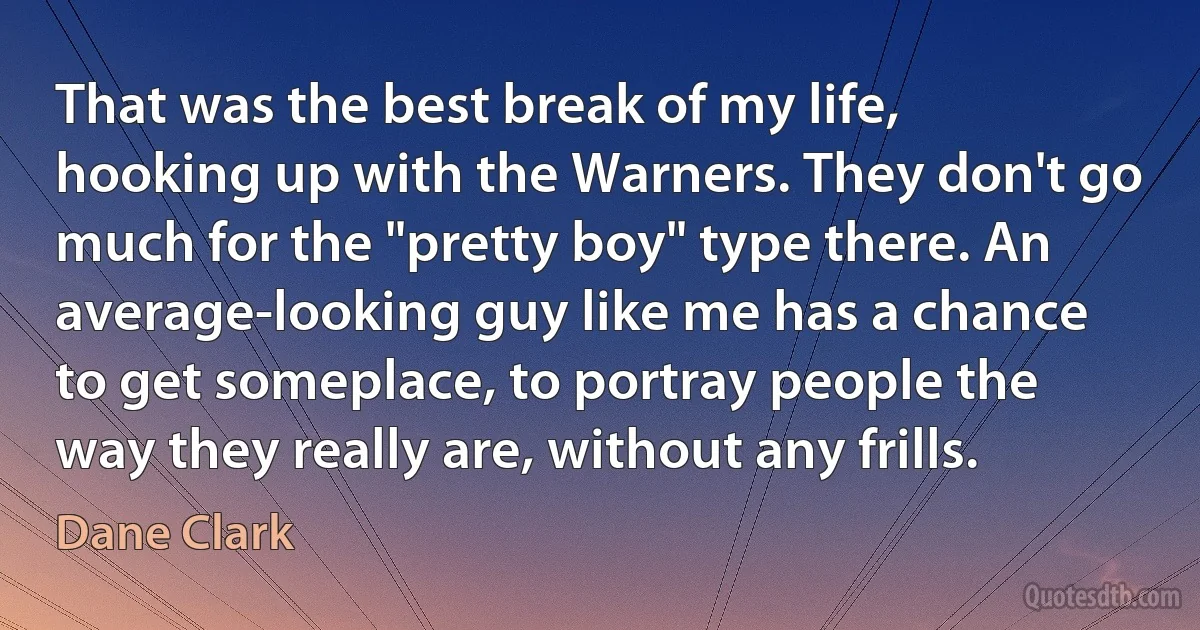 That was the best break of my life, hooking up with the Warners. They don't go much for the "pretty boy" type there. An average-looking guy like me has a chance to get someplace, to portray people the way they really are, without any frills. (Dane Clark)
