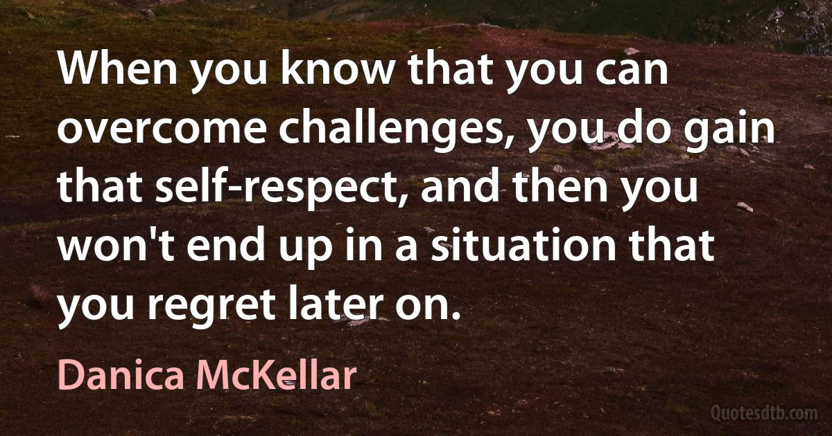 When you know that you can overcome challenges, you do gain that self-respect, and then you won't end up in a situation that you regret later on. (Danica McKellar)