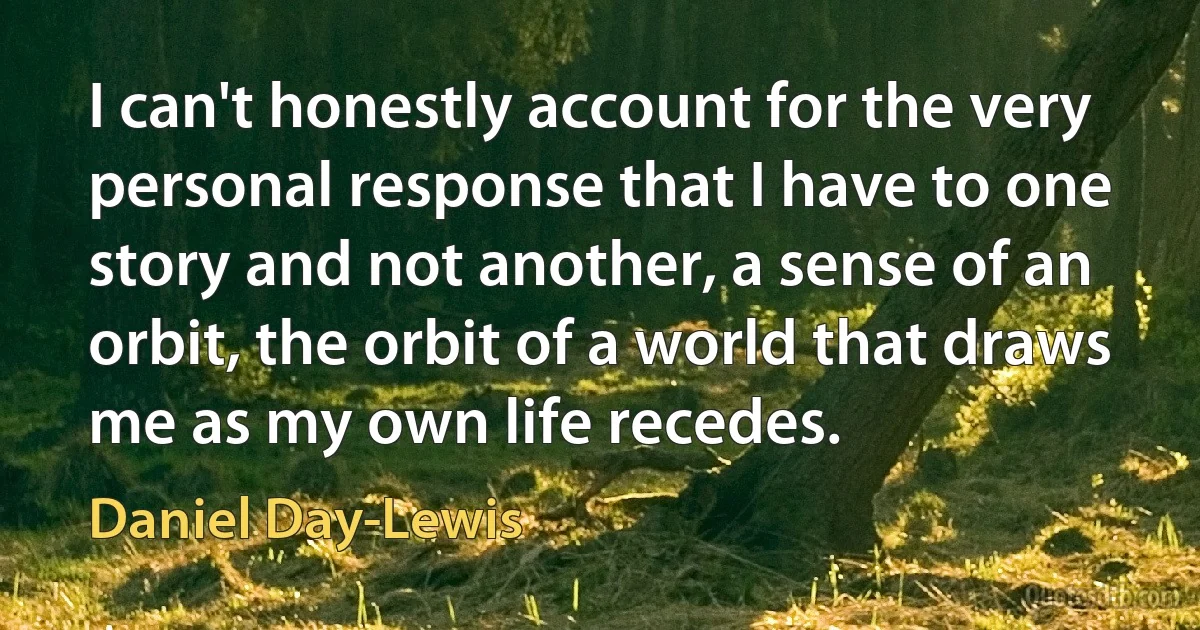 I can't honestly account for the very personal response that I have to one story and not another, a sense of an orbit, the orbit of a world that draws me as my own life recedes. (Daniel Day-Lewis)